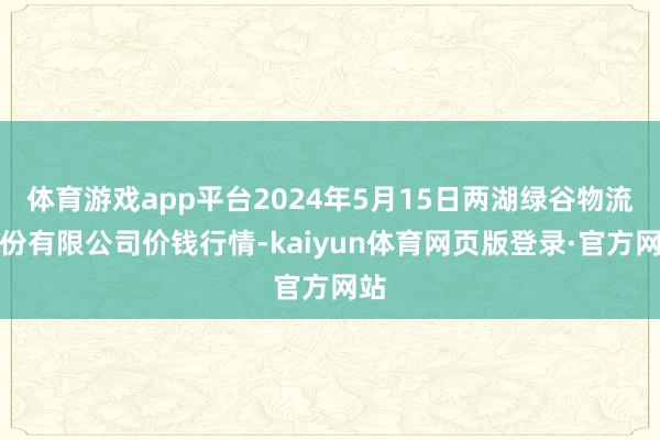 体育游戏app平台2024年5月15日两湖绿谷物流股份有限公司价钱行情-kaiyun体育网页版登录·官方网站