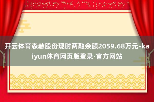 开云体育森赫股份现时两融余额2059.68万元-kaiyun体育网页版登录·官方网站