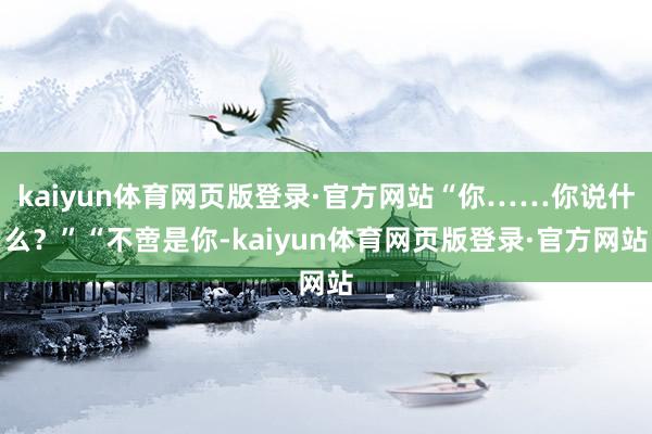 kaiyun体育网页版登录·官方网站“你……你说什么?”“不啻是你-kaiyun体育网页版登录·官方网站