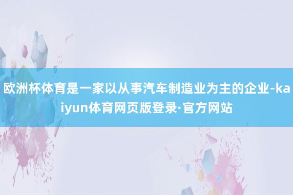 欧洲杯体育是一家以从事汽车制造业为主的企业-kaiyun体育网页版登录·官方网站