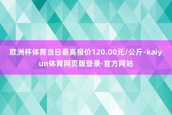 欧洲杯体育当日最高报价120.00元/公斤-kaiyun体育网页版登录·官方网站