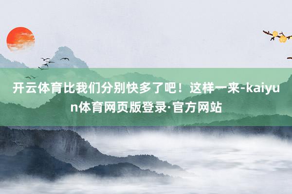 开云体育比我们分别快多了吧!这样一来-kaiyun体育网页版登录·官方网站
