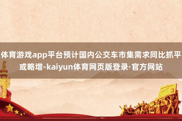 体育游戏app平台预计国内公交车市集需求同比抓平或略增-kaiyun体育网页版登录·官方网站