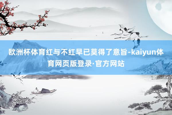 欧洲杯体育红与不红早已莫得了意旨-kaiyun体育网页版登录·官方网站