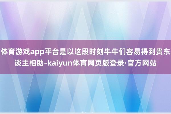 体育游戏app平台是以这段时刻牛牛们容易得到贵东谈主相助-kaiyun体育网页版登录·官方网站