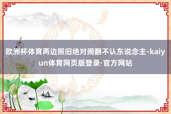 欧洲杯体育两边照旧绝对闹翻不认东说念主-kaiyun体育网页版登录·官方网站