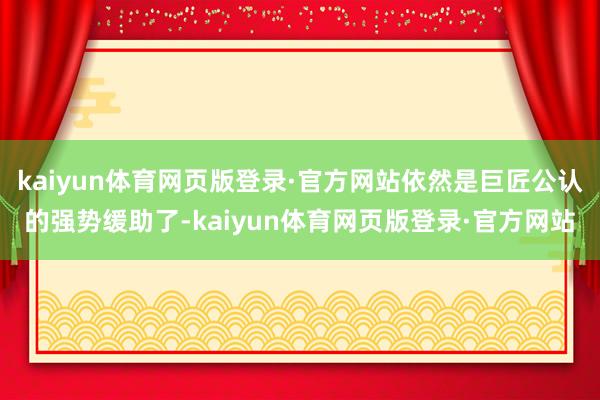 kaiyun体育网页版登录·官方网站依然是巨匠公认的强势缓助了-kaiyun体育网页版登录·官方网站