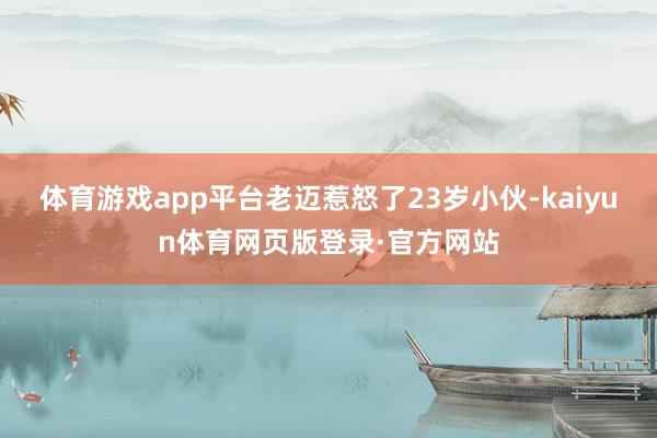 体育游戏app平台老迈惹怒了23岁小伙-kaiyun体育网页版登录·官方网站