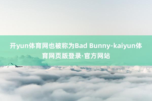 开yun体育网也被称为Bad Bunny-kaiyun体育网页版登录·官方网站