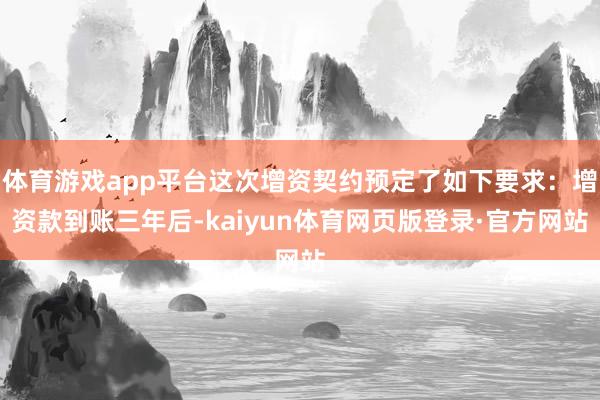 体育游戏app平台这次增资契约预定了如下要求：增资款到账三年后-kaiyun体育网页版登录·官方网站