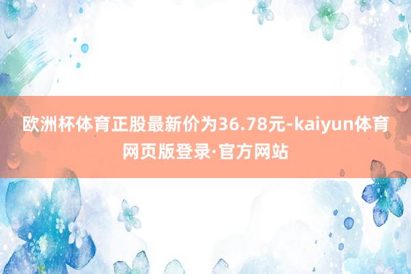 欧洲杯体育正股最新价为36.78元-kaiyun体育网页版登录·官方网站