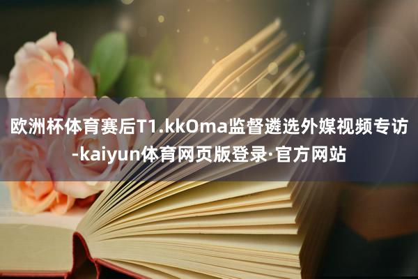 欧洲杯体育赛后T1.kkOma监督遴选外媒视频专访-kaiyun体育网页版登录·官方网站