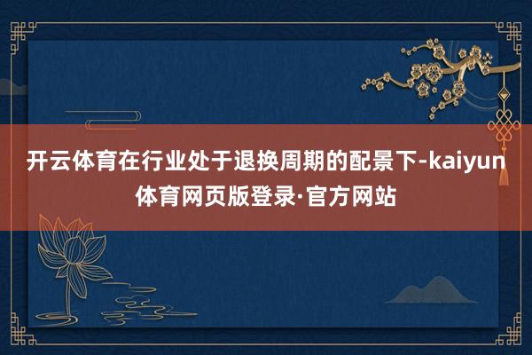 开云体育在行业处于退换周期的配景下-kaiyun体育网页版登录·官方网站