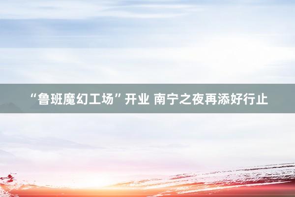 “鲁班魔幻工场”开业 南宁之夜再添好行止