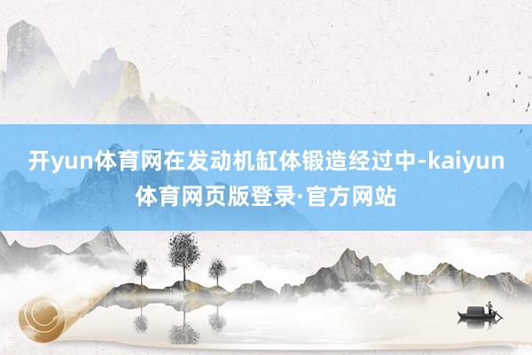 开yun体育网在发动机缸体锻造经过中-kaiyun体育网页版登录·官方网站