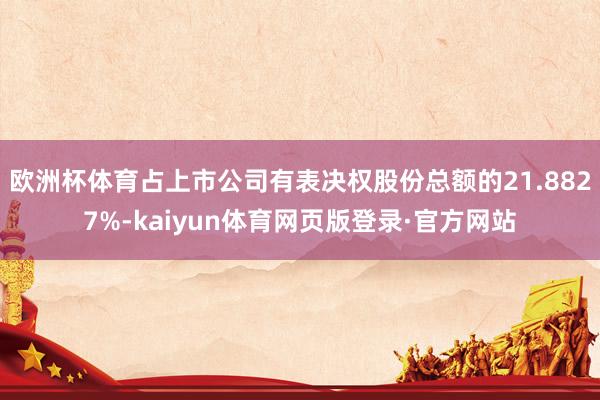 欧洲杯体育占上市公司有表决权股份总额的21.8827%-kaiyun体育网页版登录·官方网站