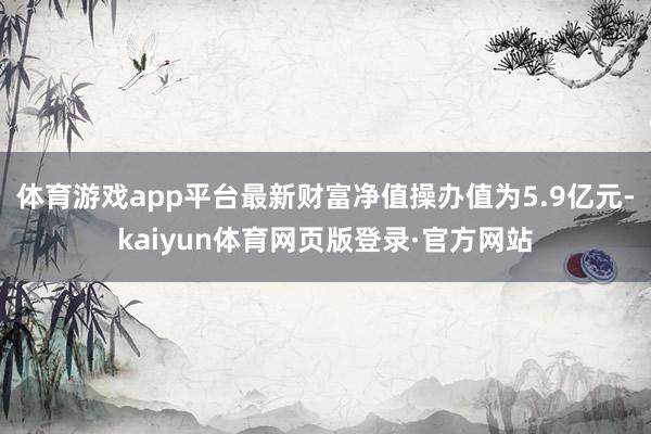 体育游戏app平台最新财富净值操办值为5.9亿元-kaiyun体育网页版登录·官方网站