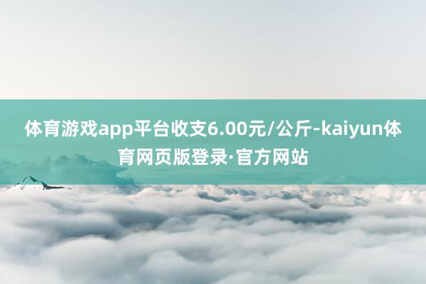 体育游戏app平台收支6.00元/公斤-kaiyun体育网页版登录·官方网站