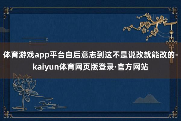 体育游戏app平台自后意志到这不是说改就能改的-kaiyun体育网页版登录·官方网站