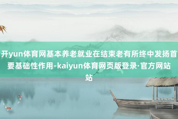 开yun体育网基本养老就业在结束老有所终中发扬首要基础性作用-kaiyun体育网页版登录·官方网站