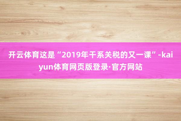 开云体育这是“2019年干系关税的又一课”-kaiyun体育网页版登录·官方网站