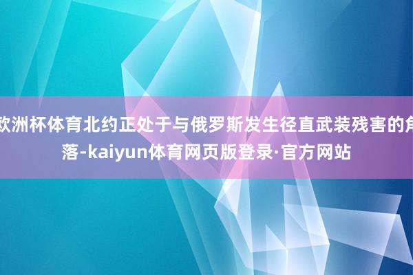 欧洲杯体育北约正处于与俄罗斯发生径直武装残害的角落-kaiyun体育网页版登录·官方网站