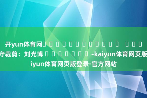 开yun体育网												  								职守裁剪：刘光博 							-kaiyun体育网页版登录·官方网站