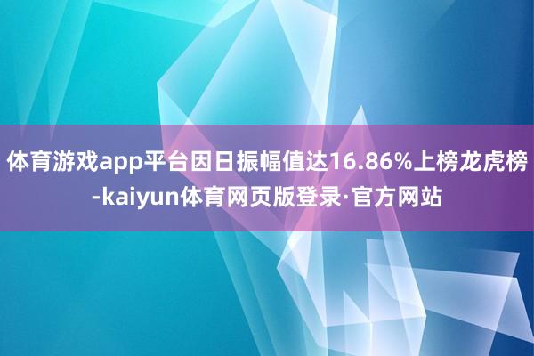 体育游戏app平台因日振幅值达16.86%上榜龙虎榜-kaiyun体育网页版登录·官方网站