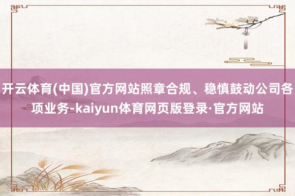 开云体育(中国)官方网站照章合规、稳慎鼓动公司各项业务-kaiyun体育网页版登录·官方网站