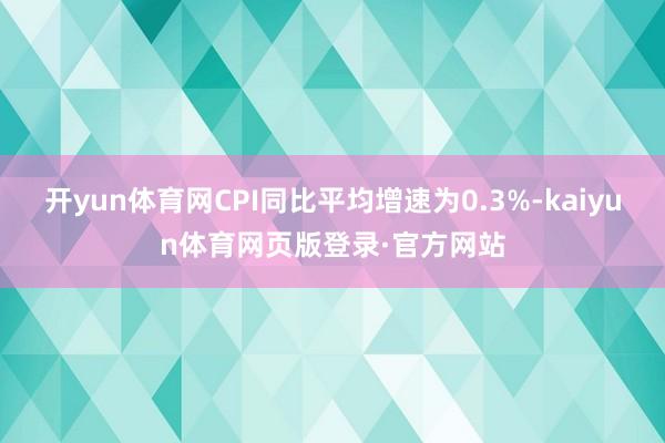 开yun体育网CPI同比平均增速为0.3%-kaiyun体育网页版登录·官方网站