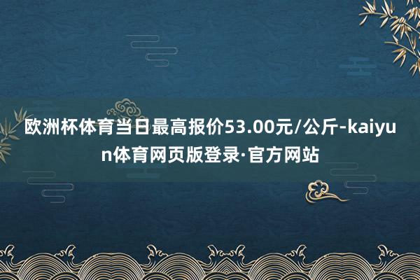 欧洲杯体育当日最高报价53.00元/公斤-kaiyun体育网页版登录·官方网站
