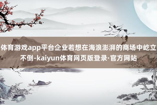 体育游戏app平台企业若想在海浪澎湃的商场中屹立不倒-kaiyun体育网页版登录·官方网站