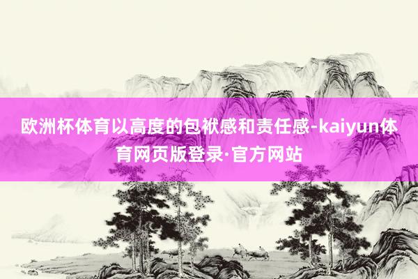 欧洲杯体育以高度的包袱感和责任感-kaiyun体育网页版登录·官方网站