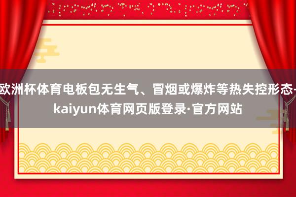 欧洲杯体育电板包无生气、冒烟或爆炸等热失控形态-kaiyun体育网页版登录·官方网站