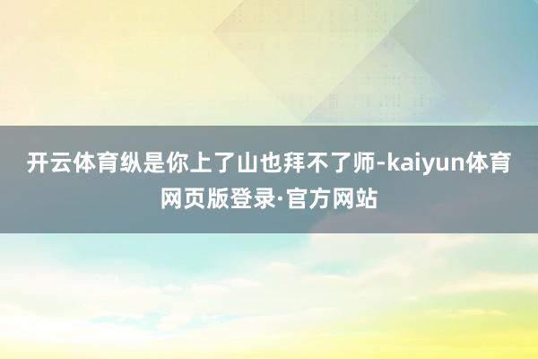 开云体育纵是你上了山也拜不了师-kaiyun体育网页版登录·官方网站