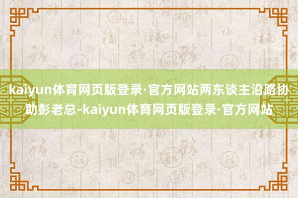 kaiyun体育网页版登录·官方网站两东谈主沿路协助彭老总-kaiyun体育网页版登录·官方网站
