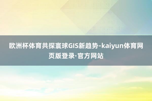 欧洲杯体育共探寰球GIS新趋势-kaiyun体育网页版登录·官方网站