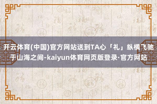 开云体育(中国)官方网站送到TA心「礼」纵横飞驰于山海之间-kaiyun体育网页版登录·官方网站