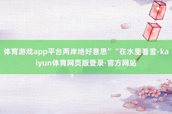 体育游戏app平台两岸绝好意思”“在水里看雪-kaiyun体育网页版登录·官方网站