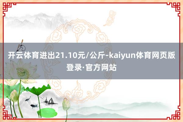 开云体育进出21.10元/公斤-kaiyun体育网页版登录·官方网站
