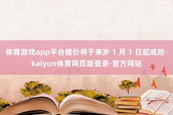 体育游戏app平台提价将于来岁 1 月 1 日起成效-kaiyun体育网页版登录·官方网站