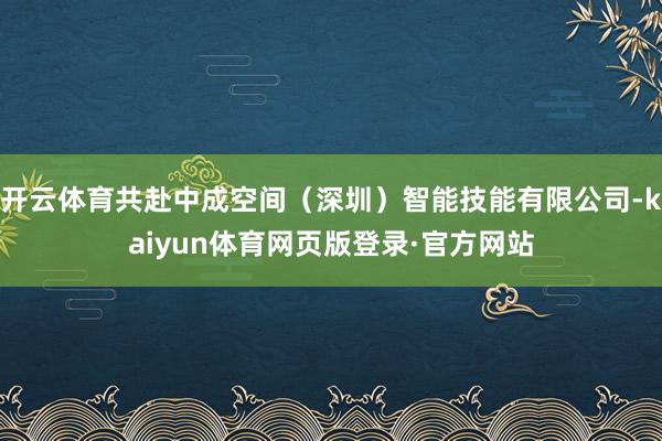 开云体育共赴中成空间（深圳）智能技能有限公司-kaiyun体育网页版登录·官方网站