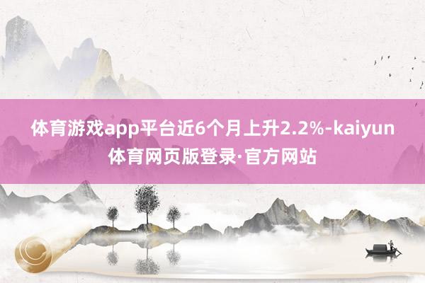 体育游戏app平台近6个月上升2.2%-kaiyun体育网页版登录·官方网站