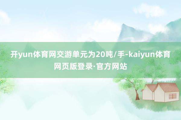 开yun体育网交游单元为20吨/手-kaiyun体育网页版登录·官方网站