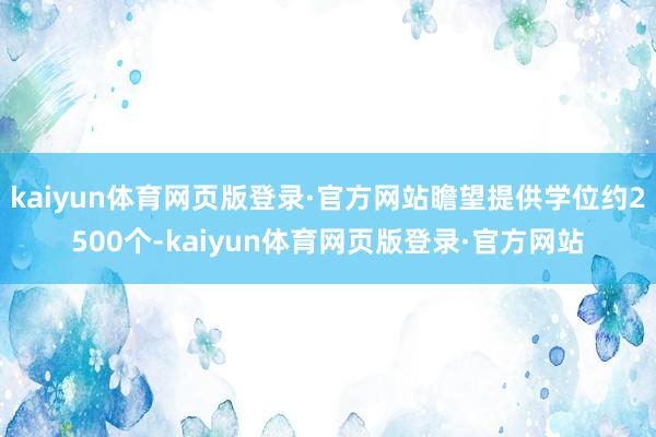 kaiyun体育网页版登录·官方网站瞻望提供学位约2500个-kaiyun体育网页版登录·官方网站