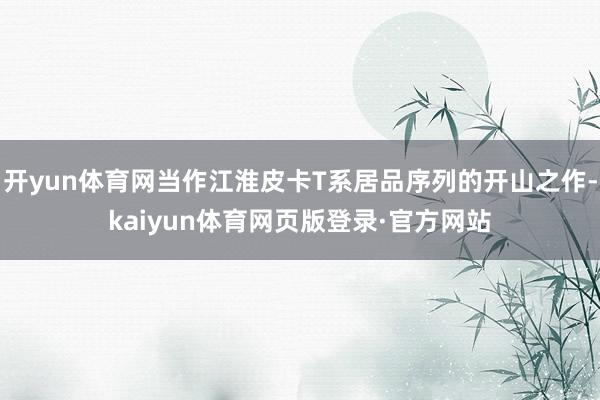 开yun体育网当作江淮皮卡T系居品序列的开山之作-kaiyun体育网页版登录·官方网站