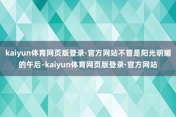 kaiyun体育网页版登录·官方网站不管是阳光明媚的午后-kaiyun体育网页版登录·官方网站