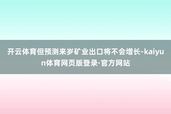 开云体育但预测来岁矿业出口将不会增长-kaiyun体育网页版登录·官方网站
