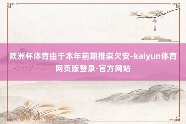 欧洲杯体育由于本年前期推崇欠安-kaiyun体育网页版登录·官方网站