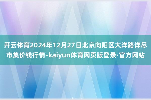 开云体育2024年12月27日北京向阳区大洋路详尽市集价钱行情-kaiyun体育网页版登录·官方网站